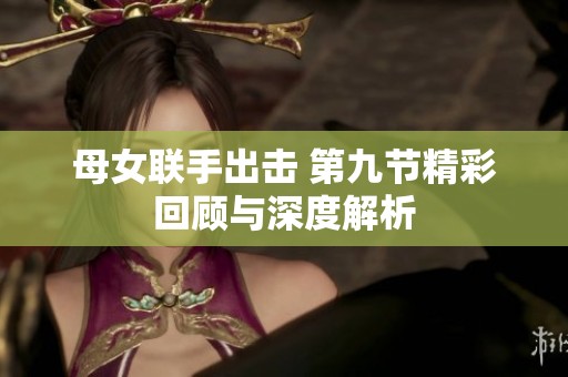 母女联手出击 第九节精彩回顾与深度解析