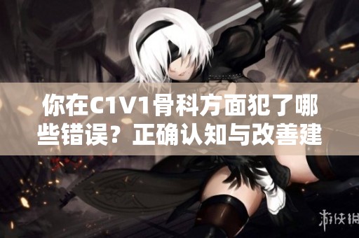 你在C1V1骨科方面犯了哪些错误？正确认知与改善建议解析