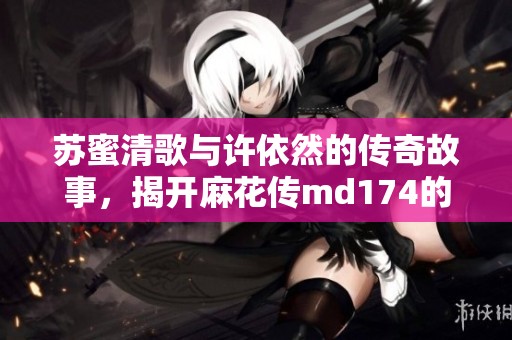 苏蜜清歌与许依然的传奇故事，揭开麻花传md174的神秘面纱