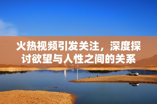 火热视频引发关注，深度探讨欲望与人性之间的关系