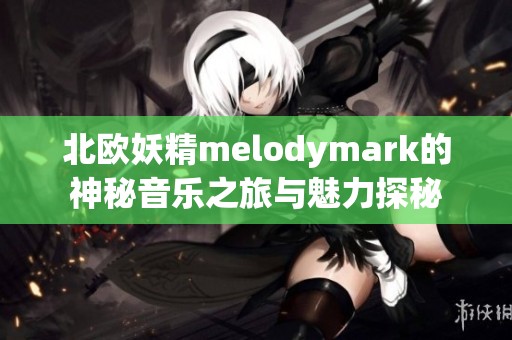 北欧妖精melodymark的神秘音乐之旅与魅力探秘