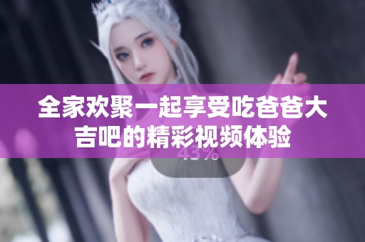 全家欢聚一起享受吃爸爸大吉吧的精彩视频体验