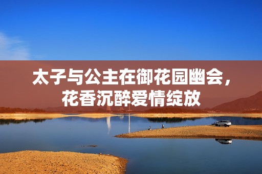 太子与公主在御花园幽会，花香沉醉爱情绽放