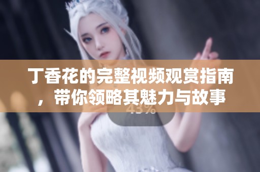 丁香花的完整视频观赏指南，带你领略其魅力与故事