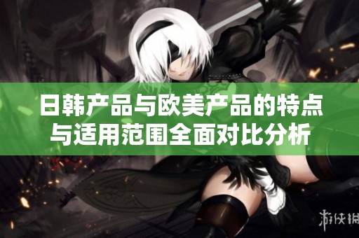 日韩产品与欧美产品的特点与适用范围全面对比分析
