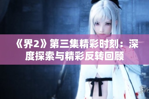 《界2》第三集精彩时刻：深度探索与精彩反转回顾