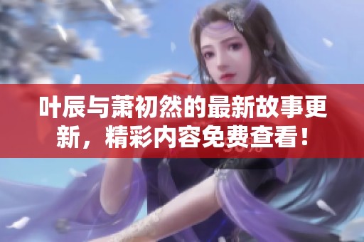 叶辰与萧初然的最新故事更新，精彩内容免费查看！