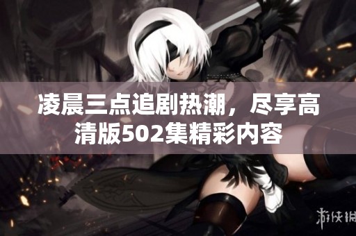 凌晨三点追剧热潮，尽享高清版502集精彩内容