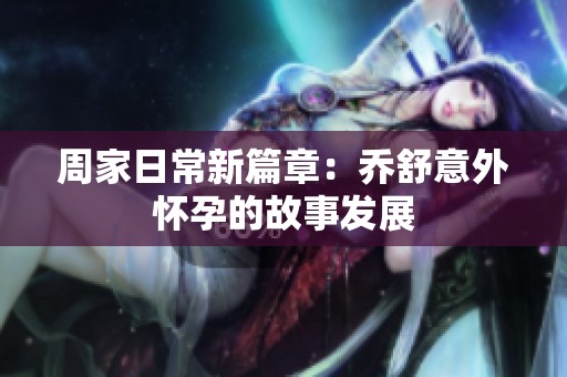 周家日常新篇章：乔舒意外怀孕的故事发展