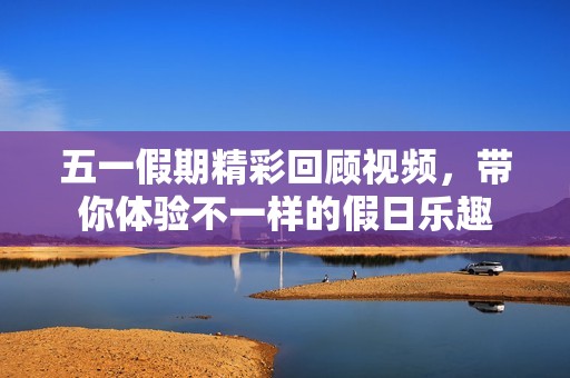 五一假期精彩回顾视频，带你体验不一样的假日乐趣