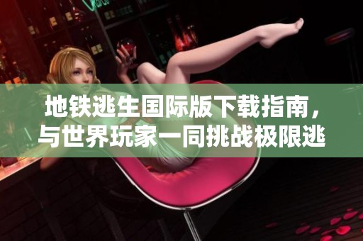 地铁逃生国际版下载指南，与世界玩家一同挑战极限逃脱游戏