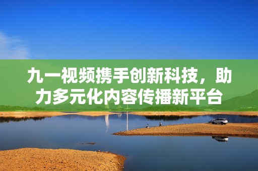 九一视频携手创新科技，助力多元化内容传播新平台