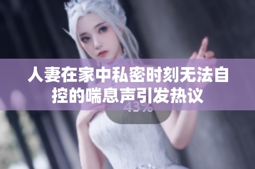 人妻在家中私密时刻无法自控的喘息声引发热议