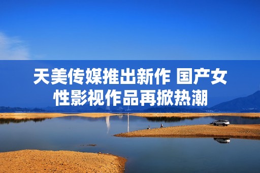 天美传媒推出新作 国产女性影视作品再掀热潮