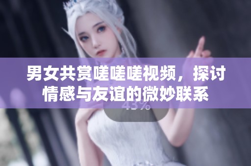 男女共赏嗟嗟嗟视频，探讨情感与友谊的微妙联系