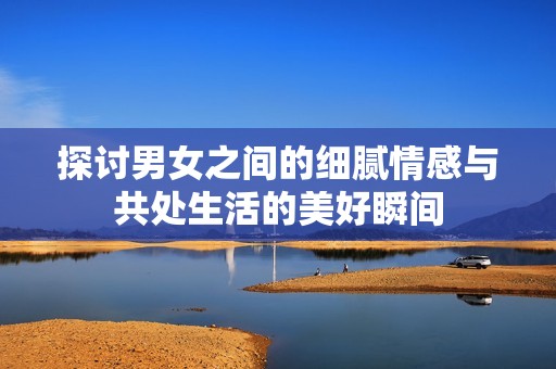 探讨男女之间的细腻情感与共处生活的美好瞬间