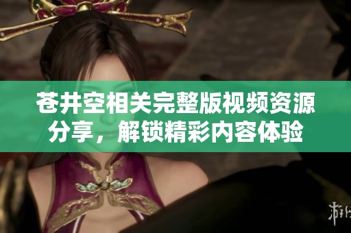 苍井空相关完整版视频资源分享，解锁精彩内容体验