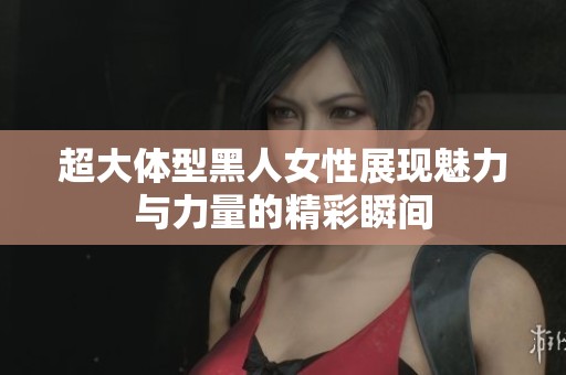 超大体型黑人女性展现魅力与力量的精彩瞬间