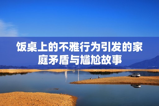 饭桌上的不雅行为引发的家庭矛盾与尴尬故事