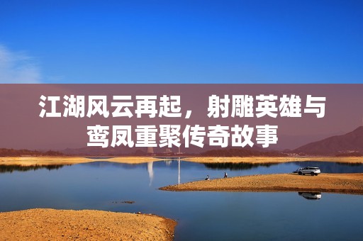 江湖风云再起，射雕英雄与鸾凤重聚传奇故事