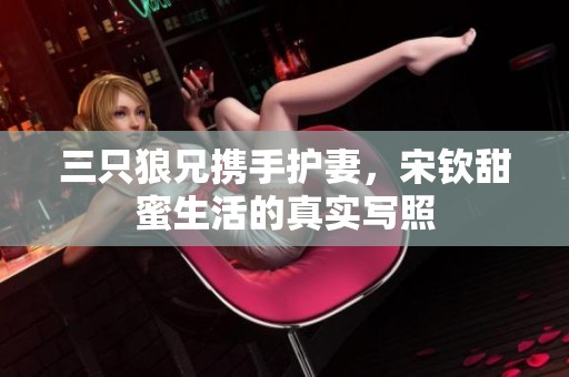 三只狼兄携手护妻，宋钦甜蜜生活的真实写照