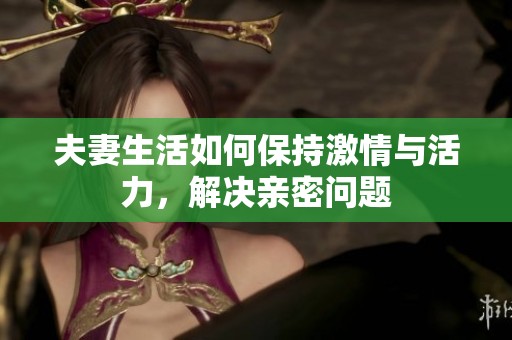 夫妻生活如何保持激情与活力，解决亲密问题