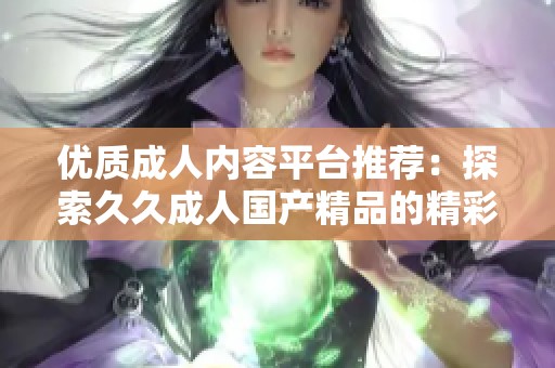 优质成人内容平台推荐：探索久久成人国产精品的精彩与魅力