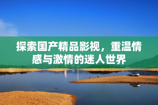 探索国产精品影视，重温情感与激情的迷人世界