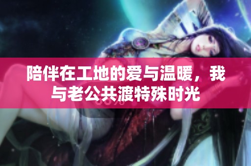陪伴在工地的爱与温暖，我与老公共渡特殊时光