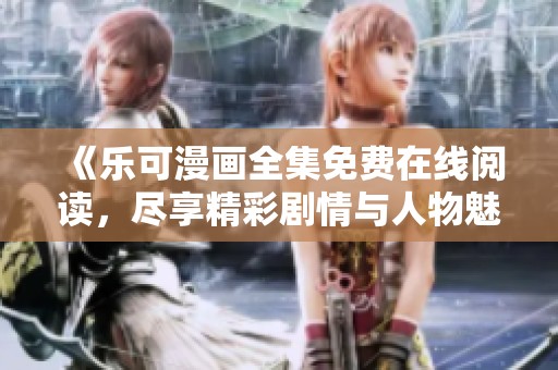 《乐可漫画全集免费在线阅读，尽享精彩剧情与人物魅力》