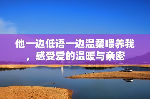 他一边低语一边温柔喂养我，感受爱的温暖与亲密