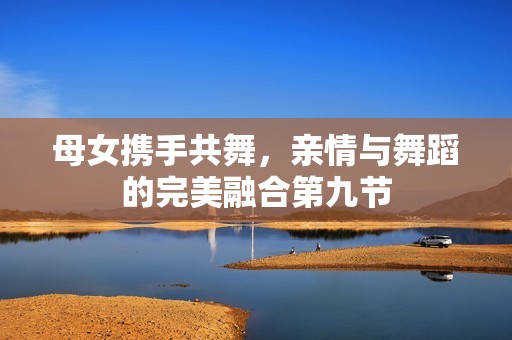 母女携手共舞，亲情与舞蹈的完美融合第九节