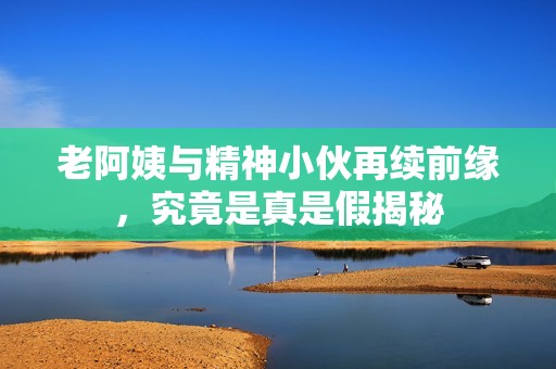 老阿姨与精神小伙再续前缘，究竟是真是假揭秘