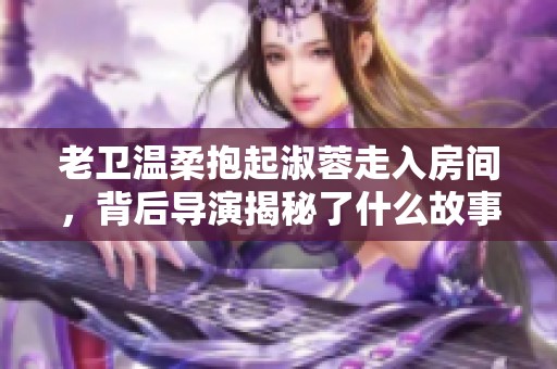 老卫温柔抱起淑蓉走入房间，背后导演揭秘了什么故事