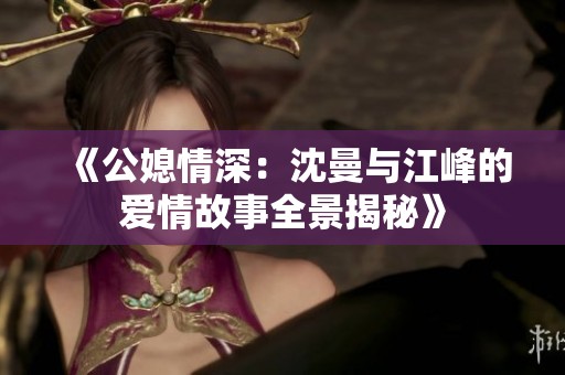 《公媳情深：沈曼与江峰的爱情故事全景揭秘》