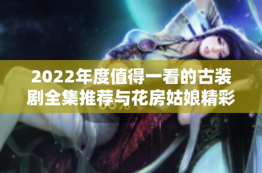 2022年度值得一看的古装剧全集推荐与花房姑娘精彩回顾