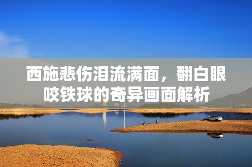 西施悲伤泪流满面，翻白眼咬铁球的奇异画面解析