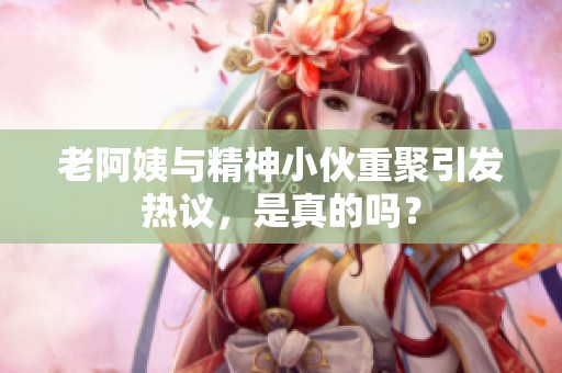 老阿姨与精神小伙重聚引发热议，是真的吗？
