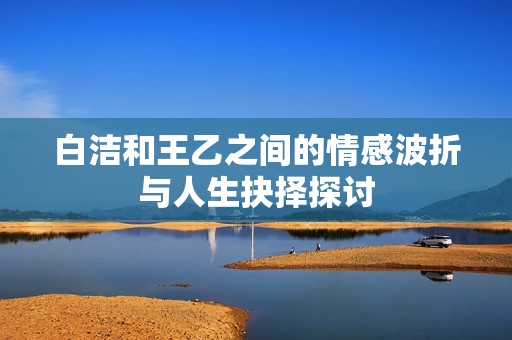 白洁和王乙之间的情感波折与人生抉择探讨