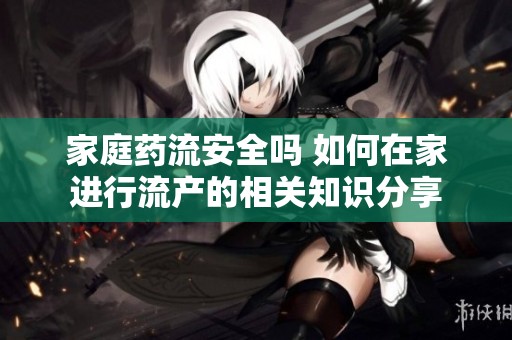 家庭药流安全吗 如何在家进行流产的相关知识分享