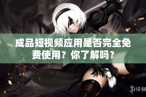 成品短视频应用是否完全免费使用？你了解吗？