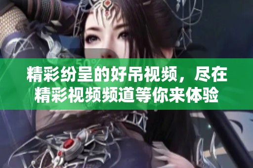精彩纷呈的好吊视频，尽在精彩视频频道等你来体验