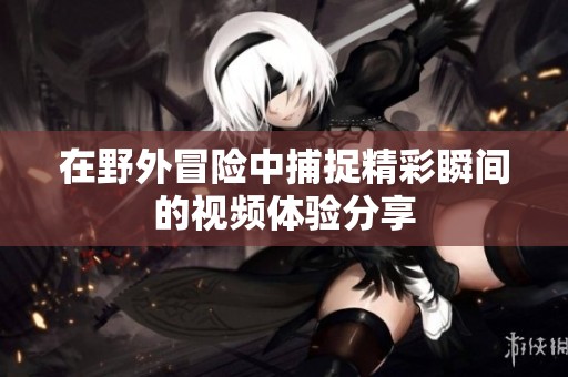 在野外冒险中捕捉精彩瞬间的视频体验分享