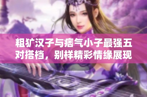 粗犷汉子与痞气小子最强五对搭档，别样精彩情缘展现