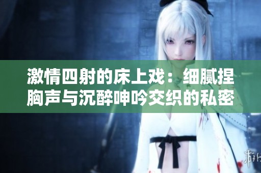 激情四射的床上戏：细腻捏胸声与沉醉呻吟交织的私密瞬间
