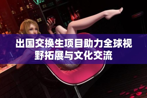出国交换生项目助力全球视野拓展与文化交流