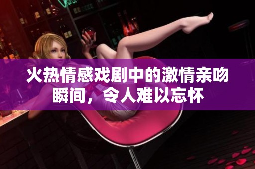 火热情感戏剧中的激情亲吻瞬间，令人难以忘怀