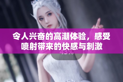 令人兴奋的高潮体验，感受喷射带来的快感与刺激