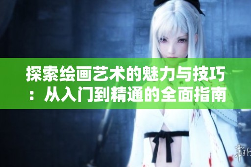 探索绘画艺术的魅力与技巧：从入门到精通的全面指南
