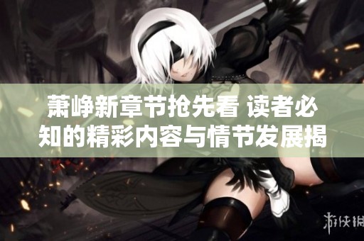 萧峥新章节抢先看 读者必知的精彩内容与情节发展揭秘